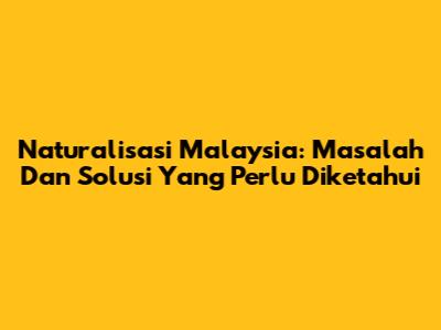 Naturalisasi Malaysia: Masalah Dan Solusi Yang Perlu Diketahui