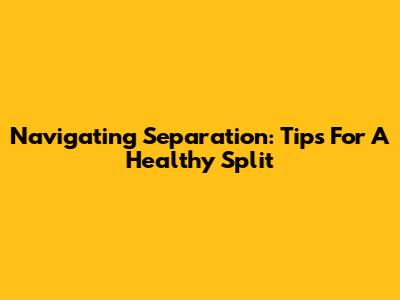 Navigating Separation: Tips For A Healthy Split