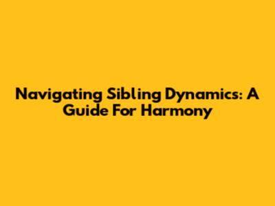 Navigating Sibling Dynamics: A Guide For Harmony