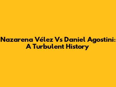 Nazarena Vélez Vs Daniel Agostini: A Turbulent History