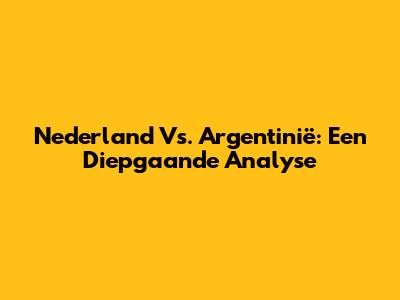 Nederland Vs. Argentinië: Een Diepgaande Analyse