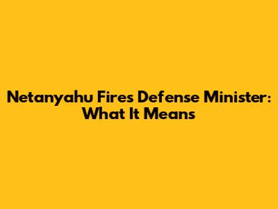Netanyahu Fires Defense Minister: What It Means