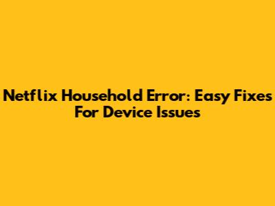 Netflix Household Error: Easy Fixes For Device Issues