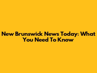 New Brunswick News Today: What You Need To Know