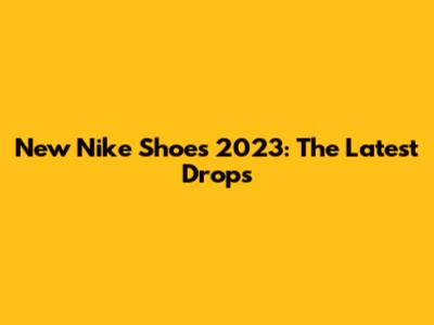 New Nike Shoes 2023: The Latest Drops