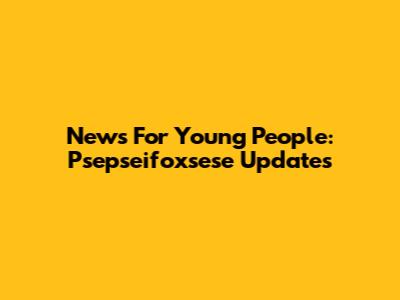 News For Young People: Psepseifoxsese Updates