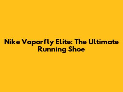 Nike Vaporfly Elite: The Ultimate Running Shoe