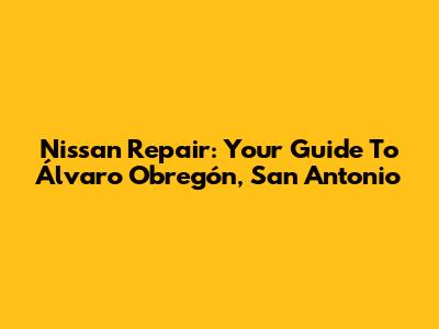 Nissan Repair: Your Guide To Álvaro Obregón, San Antonio