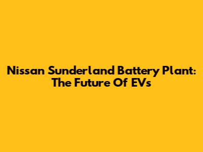 Nissan Sunderland Battery Plant: The Future Of EVs