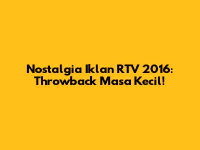 Nostalgia Iklan RTV 2016: Throwback Masa Kecil!