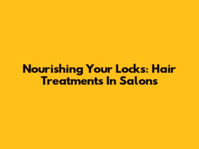 Nourishing Your Locks: Hair Treatments In Salons