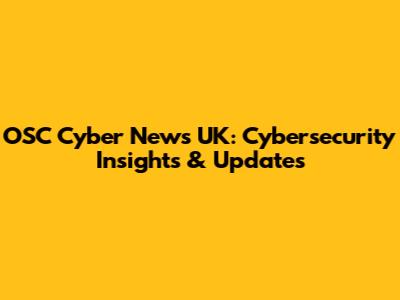 OSC Cyber News UK: Cybersecurity Insights & Updates