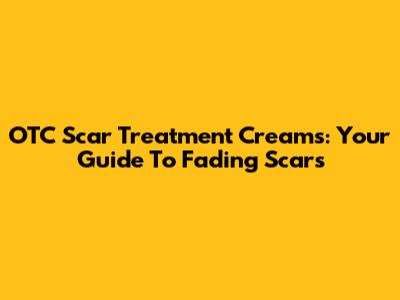 OTC Scar Treatment Creams: Your Guide To Fading Scars