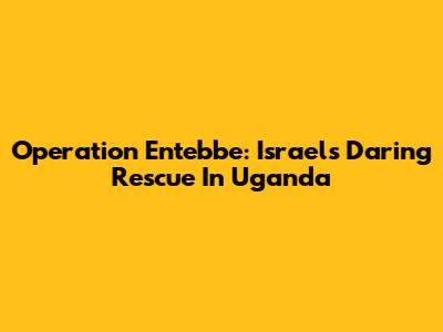 Operation Entebbe: Israel's Daring Rescue In Uganda