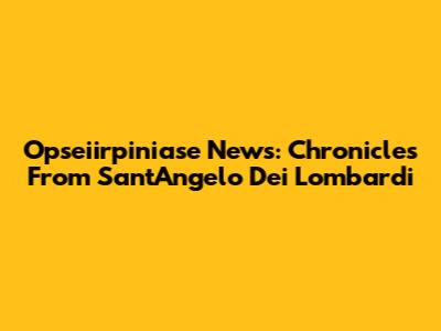 Opseiirpiniase News: Chronicles From Sant'Angelo Dei Lombardi