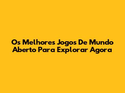 Os Melhores Jogos De Mundo Aberto Para Explorar Agora