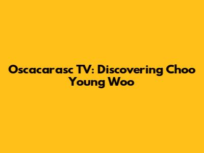 Oscacarasc TV: Discovering Choo Young Woo