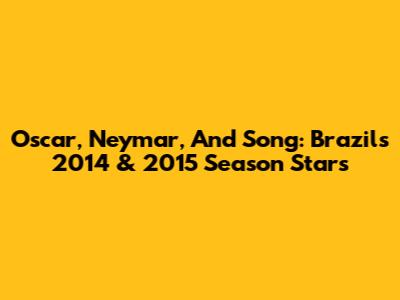 Oscar, Neymar, And Song: Brazil's 2014 & 2015 Season Stars