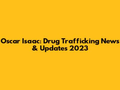 Oscar Isaac: Drug Trafficking News & Updates 2023