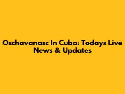 Oschavanasc In Cuba: Today's Live News & Updates