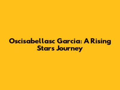 Oscisabellasc Garcia: A Rising Star's Journey