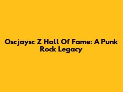 Oscjaysc Z Hall Of Fame: A Punk Rock Legacy