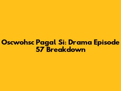 Oscwohsc Pagal Si: Drama Episode 57 Breakdown