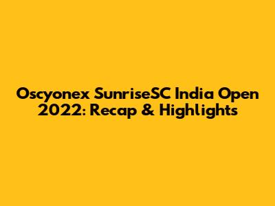 Oscyonex SunriseSC India Open 2022: Recap & Highlights