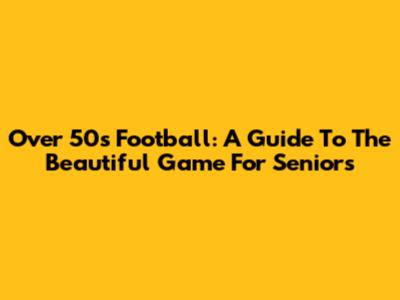 Over 50's Football: A Guide To The Beautiful Game For Seniors