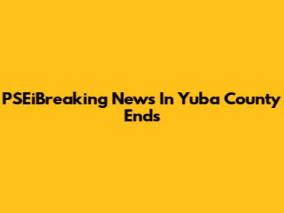 PSEiBreaking News In Yuba County Ends