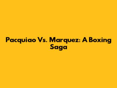 Pacquiao Vs. Marquez: A Boxing Saga