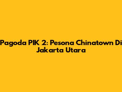 Pagoda PIK 2: Pesona Chinatown Di Jakarta Utara