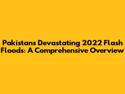 Pakistan's Devastating 2022 Flash Floods: A Comprehensive Overview