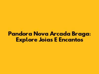 Pandora Nova Arcada Braga: Explore Joias E Encantos