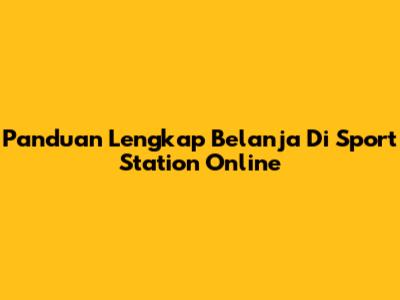 Panduan Lengkap Belanja Di Sport Station Online