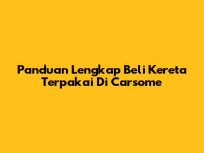 Panduan Lengkap Beli Kereta Terpakai Di Carsome