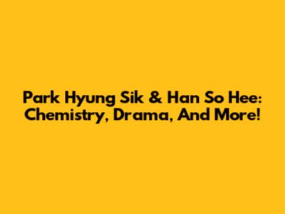 Park Hyung Sik & Han So Hee: Chemistry, Drama, And More!
