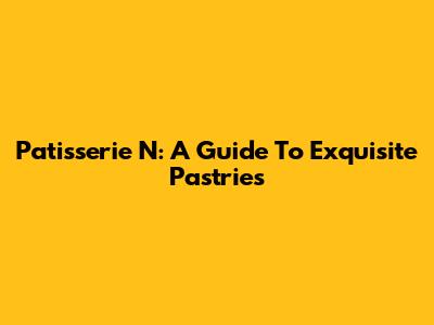 Patisserie N: A Guide To Exquisite Pastries