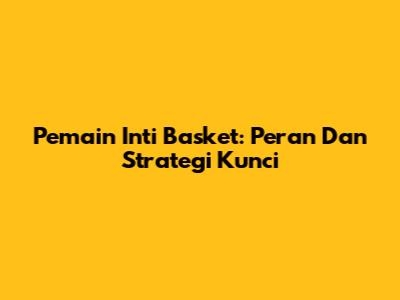 Pemain Inti Basket: Peran Dan Strategi Kunci