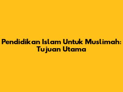 Pendidikan Islam Untuk Muslimah: Tujuan Utama