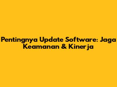 Pentingnya Update Software: Jaga Keamanan & Kinerja