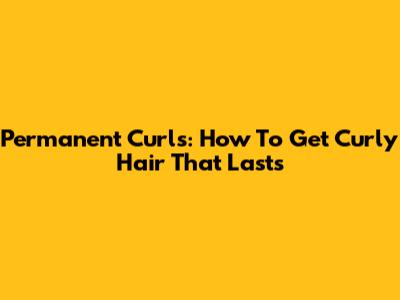 Permanent Curls: How To Get Curly Hair That Lasts