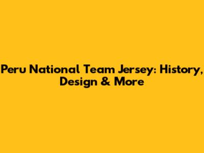 Peru National Team Jersey: History, Design & More