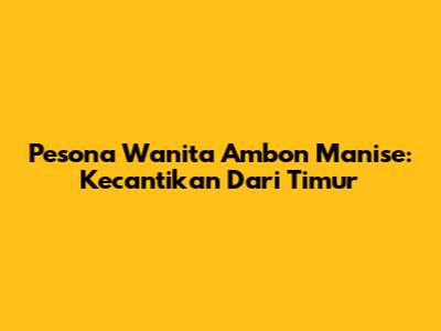 Pesona Wanita Ambon Manise: Kecantikan Dari Timur