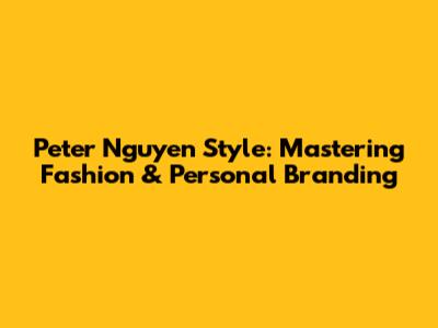 Peter Nguyen Style: Mastering Fashion & Personal Branding