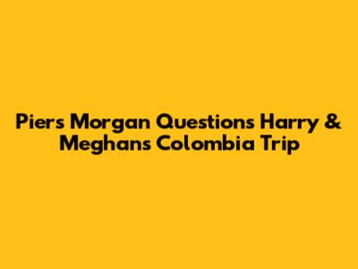 Piers Morgan Questions Harry & Meghan's Colombia Trip