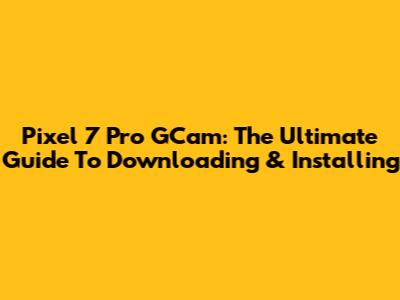 Pixel 7 Pro GCam: The Ultimate Guide To Downloading & Installing