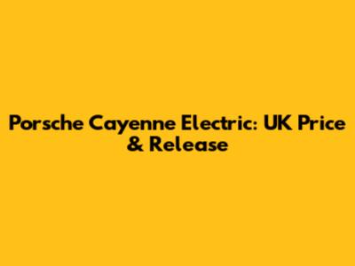 Porsche Cayenne Electric: UK Price & Release