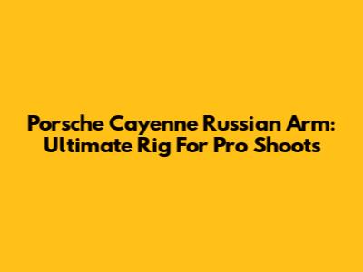 Porsche Cayenne Russian Arm: Ultimate Rig For Pro Shoots