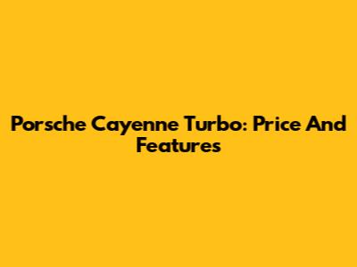 Porsche Cayenne Turbo: Price And Features